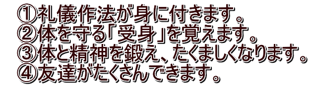 　①礼儀作法が身に付きます。 　②体を守る「受身」を覚えます。 　③体と精神を鍛え、たくましくなります。 　④友達がたくさんできます。